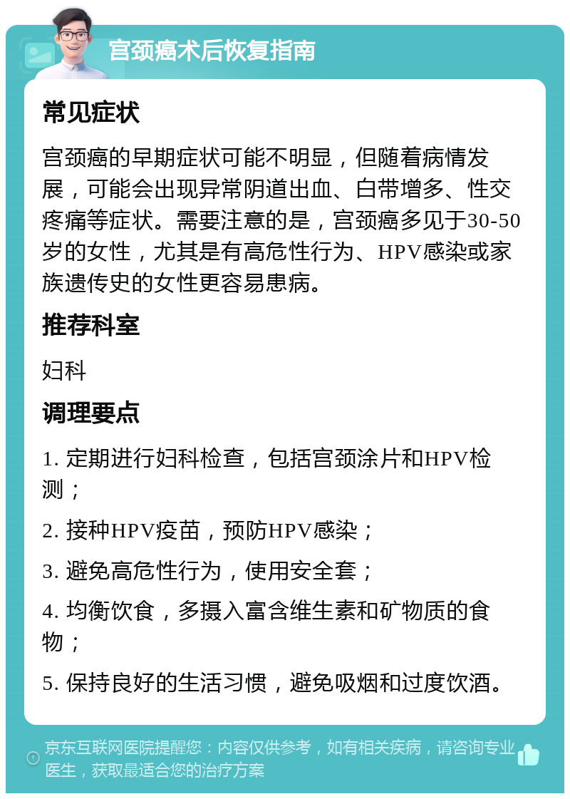 宫颈癌术后恢复指南 常见症状 宫颈癌的早期症状可能不明显，但随着病情发展，可能会出现异常阴道出血、白带增多、性交疼痛等症状。需要注意的是，宫颈癌多见于30-50岁的女性，尤其是有高危性行为、HPV感染或家族遗传史的女性更容易患病。 推荐科室 妇科 调理要点 1. 定期进行妇科检查，包括宫颈涂片和HPV检测； 2. 接种HPV疫苗，预防HPV感染； 3. 避免高危性行为，使用安全套； 4. 均衡饮食，多摄入富含维生素和矿物质的食物； 5. 保持良好的生活习惯，避免吸烟和过度饮酒。