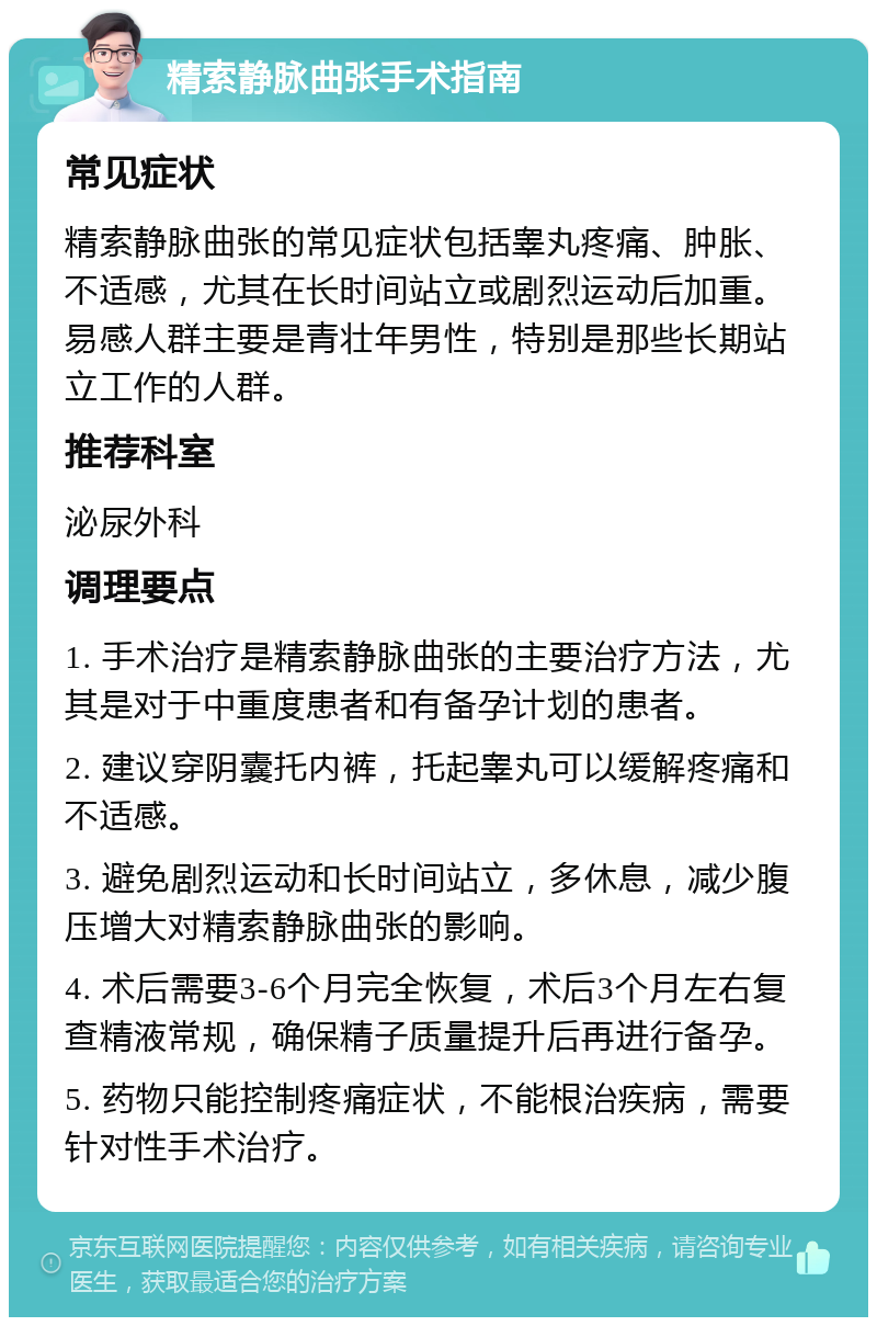 精索静脉曲张手术指南 常见症状 精索静脉曲张的常见症状包括睾丸疼痛、肿胀、不适感，尤其在长时间站立或剧烈运动后加重。易感人群主要是青壮年男性，特别是那些长期站立工作的人群。 推荐科室 泌尿外科 调理要点 1. 手术治疗是精索静脉曲张的主要治疗方法，尤其是对于中重度患者和有备孕计划的患者。 2. 建议穿阴囊托内裤，托起睾丸可以缓解疼痛和不适感。 3. 避免剧烈运动和长时间站立，多休息，减少腹压增大对精索静脉曲张的影响。 4. 术后需要3-6个月完全恢复，术后3个月左右复查精液常规，确保精子质量提升后再进行备孕。 5. 药物只能控制疼痛症状，不能根治疾病，需要针对性手术治疗。