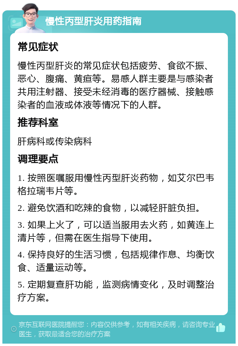 慢性丙型肝炎用药指南 常见症状 慢性丙型肝炎的常见症状包括疲劳、食欲不振、恶心、腹痛、黄疸等。易感人群主要是与感染者共用注射器、接受未经消毒的医疗器械、接触感染者的血液或体液等情况下的人群。 推荐科室 肝病科或传染病科 调理要点 1. 按照医嘱服用慢性丙型肝炎药物，如艾尔巴韦格拉瑞韦片等。 2. 避免饮酒和吃辣的食物，以减轻肝脏负担。 3. 如果上火了，可以适当服用去火药，如黄连上清片等，但需在医生指导下使用。 4. 保持良好的生活习惯，包括规律作息、均衡饮食、适量运动等。 5. 定期复查肝功能，监测病情变化，及时调整治疗方案。