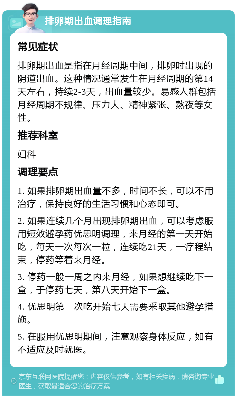 排卵期出血调理指南 常见症状 排卵期出血是指在月经周期中间，排卵时出现的阴道出血。这种情况通常发生在月经周期的第14天左右，持续2-3天，出血量较少。易感人群包括月经周期不规律、压力大、精神紧张、熬夜等女性。 推荐科室 妇科 调理要点 1. 如果排卵期出血量不多，时间不长，可以不用治疗，保持良好的生活习惯和心态即可。 2. 如果连续几个月出现排卵期出血，可以考虑服用短效避孕药优思明调理，来月经的第一天开始吃，每天一次每次一粒，连续吃21天，一疗程结束，停药等着来月经。 3. 停药一般一周之内来月经，如果想继续吃下一盒，于停药七天，第八天开始下一盒。 4. 优思明第一次吃开始七天需要采取其他避孕措施。 5. 在服用优思明期间，注意观察身体反应，如有不适应及时就医。