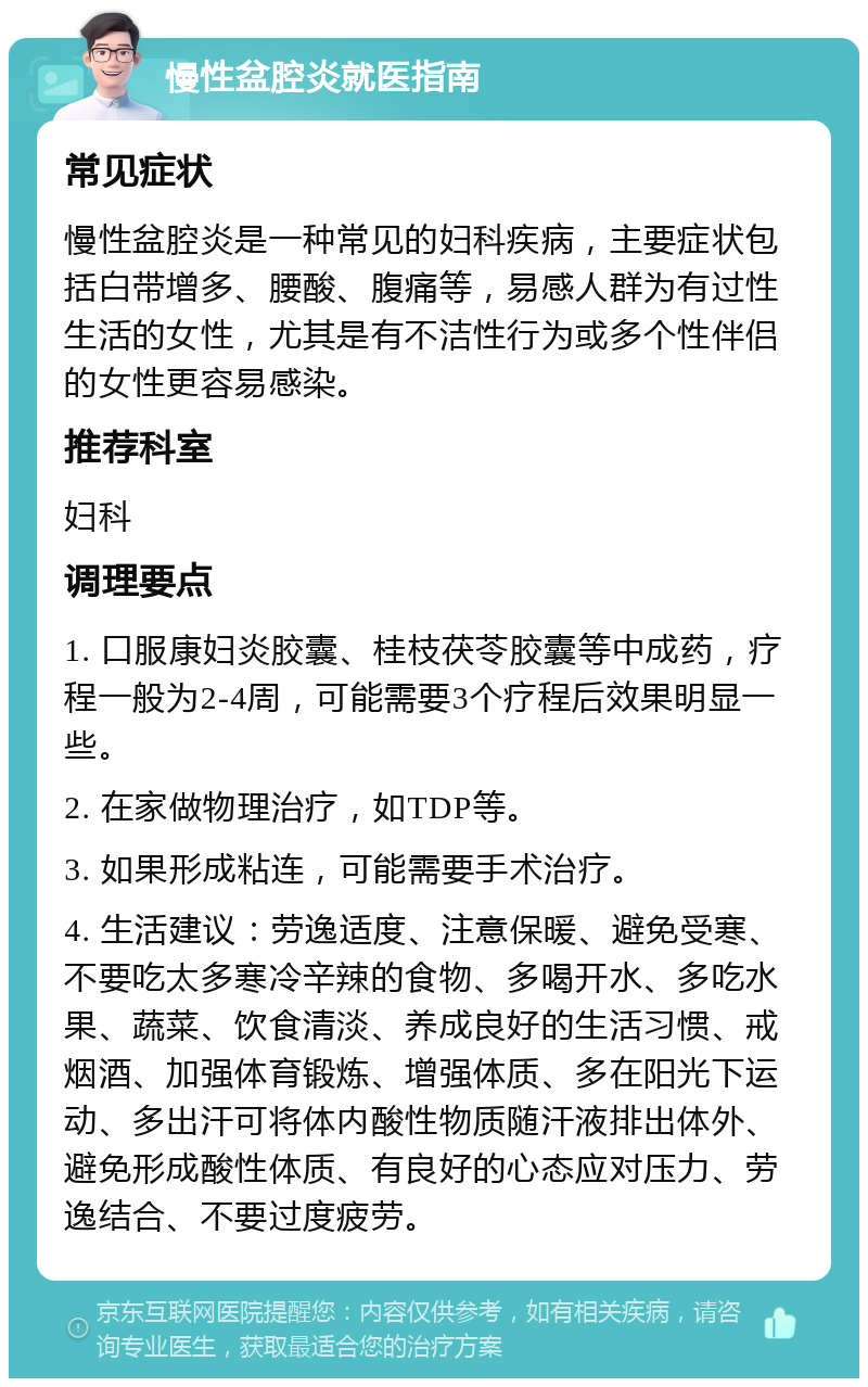 慢性盆腔炎就医指南 常见症状 慢性盆腔炎是一种常见的妇科疾病，主要症状包括白带增多、腰酸、腹痛等，易感人群为有过性生活的女性，尤其是有不洁性行为或多个性伴侣的女性更容易感染。 推荐科室 妇科 调理要点 1. 口服康妇炎胶囊、桂枝茯苓胶囊等中成药，疗程一般为2-4周，可能需要3个疗程后效果明显一些。 2. 在家做物理治疗，如TDP等。 3. 如果形成粘连，可能需要手术治疗。 4. 生活建议：劳逸适度、注意保暖、避免受寒、不要吃太多寒冷辛辣的食物、多喝开水、多吃水果、蔬菜、饮食清淡、养成良好的生活习惯、戒烟酒、加强体育锻炼、增强体质、多在阳光下运动、多出汗可将体内酸性物质随汗液排出体外、避免形成酸性体质、有良好的心态应对压力、劳逸结合、不要过度疲劳。