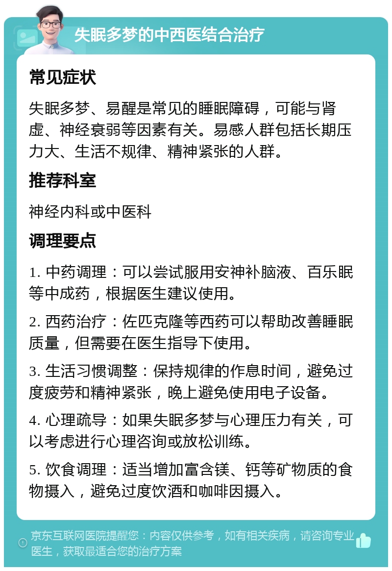 失眠多梦的中西医结合治疗 常见症状 失眠多梦、易醒是常见的睡眠障碍，可能与肾虚、神经衰弱等因素有关。易感人群包括长期压力大、生活不规律、精神紧张的人群。 推荐科室 神经内科或中医科 调理要点 1. 中药调理：可以尝试服用安神补脑液、百乐眠等中成药，根据医生建议使用。 2. 西药治疗：佐匹克隆等西药可以帮助改善睡眠质量，但需要在医生指导下使用。 3. 生活习惯调整：保持规律的作息时间，避免过度疲劳和精神紧张，晚上避免使用电子设备。 4. 心理疏导：如果失眠多梦与心理压力有关，可以考虑进行心理咨询或放松训练。 5. 饮食调理：适当增加富含镁、钙等矿物质的食物摄入，避免过度饮酒和咖啡因摄入。