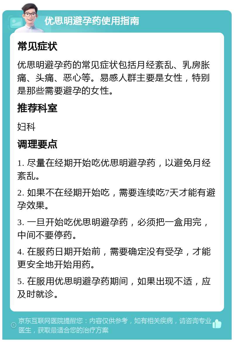 优思明避孕药使用指南 常见症状 优思明避孕药的常见症状包括月经紊乱、乳房胀痛、头痛、恶心等。易感人群主要是女性，特别是那些需要避孕的女性。 推荐科室 妇科 调理要点 1. 尽量在经期开始吃优思明避孕药，以避免月经紊乱。 2. 如果不在经期开始吃，需要连续吃7天才能有避孕效果。 3. 一旦开始吃优思明避孕药，必须把一盒用完，中间不要停药。 4. 在服药日期开始前，需要确定没有受孕，才能更安全地开始用药。 5. 在服用优思明避孕药期间，如果出现不适，应及时就诊。