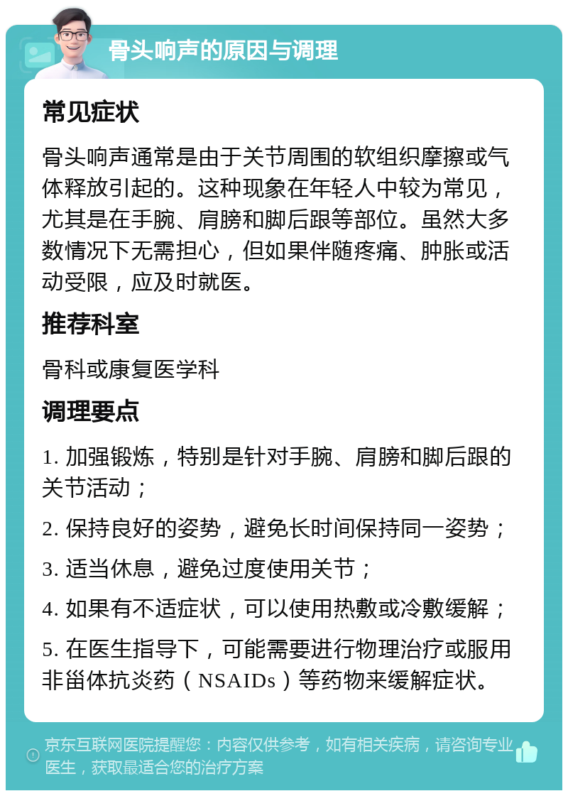 骨头响声的原因与调理 常见症状 骨头响声通常是由于关节周围的软组织摩擦或气体释放引起的。这种现象在年轻人中较为常见，尤其是在手腕、肩膀和脚后跟等部位。虽然大多数情况下无需担心，但如果伴随疼痛、肿胀或活动受限，应及时就医。 推荐科室 骨科或康复医学科 调理要点 1. 加强锻炼，特别是针对手腕、肩膀和脚后跟的关节活动； 2. 保持良好的姿势，避免长时间保持同一姿势； 3. 适当休息，避免过度使用关节； 4. 如果有不适症状，可以使用热敷或冷敷缓解； 5. 在医生指导下，可能需要进行物理治疗或服用非甾体抗炎药（NSAIDs）等药物来缓解症状。