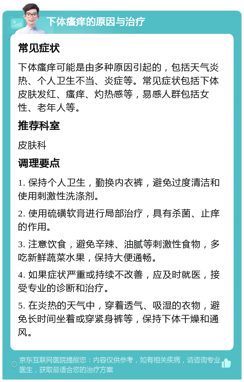 下体瘙痒的原因与治疗 常见症状 下体瘙痒可能是由多种原因引起的，包括天气炎热、个人卫生不当、炎症等。常见症状包括下体皮肤发红、瘙痒、灼热感等，易感人群包括女性、老年人等。 推荐科室 皮肤科 调理要点 1. 保持个人卫生，勤换内衣裤，避免过度清洁和使用刺激性洗涤剂。 2. 使用硫磺软膏进行局部治疗，具有杀菌、止痒的作用。 3. 注意饮食，避免辛辣、油腻等刺激性食物，多吃新鲜蔬菜水果，保持大便通畅。 4. 如果症状严重或持续不改善，应及时就医，接受专业的诊断和治疗。 5. 在炎热的天气中，穿着透气、吸湿的衣物，避免长时间坐着或穿紧身裤等，保持下体干燥和通风。