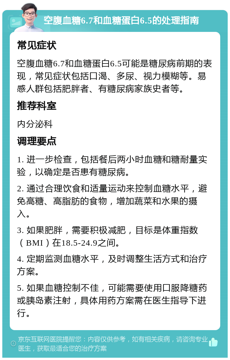 空腹血糖6.7和血糖蛋白6.5的处理指南 常见症状 空腹血糖6.7和血糖蛋白6.5可能是糖尿病前期的表现，常见症状包括口渴、多尿、视力模糊等。易感人群包括肥胖者、有糖尿病家族史者等。 推荐科室 内分泌科 调理要点 1. 进一步检查，包括餐后两小时血糖和糖耐量实验，以确定是否患有糖尿病。 2. 通过合理饮食和适量运动来控制血糖水平，避免高糖、高脂肪的食物，增加蔬菜和水果的摄入。 3. 如果肥胖，需要积极减肥，目标是体重指数（BMI）在18.5-24.9之间。 4. 定期监测血糖水平，及时调整生活方式和治疗方案。 5. 如果血糖控制不佳，可能需要使用口服降糖药或胰岛素注射，具体用药方案需在医生指导下进行。