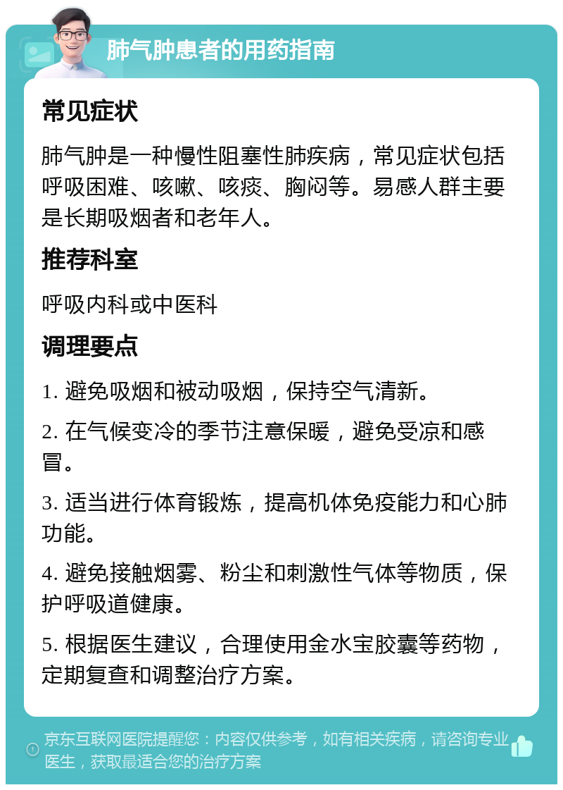 肺气肿患者的用药指南 常见症状 肺气肿是一种慢性阻塞性肺疾病，常见症状包括呼吸困难、咳嗽、咳痰、胸闷等。易感人群主要是长期吸烟者和老年人。 推荐科室 呼吸内科或中医科 调理要点 1. 避免吸烟和被动吸烟，保持空气清新。 2. 在气候变冷的季节注意保暖，避免受凉和感冒。 3. 适当进行体育锻炼，提高机体免疫能力和心肺功能。 4. 避免接触烟雾、粉尘和刺激性气体等物质，保护呼吸道健康。 5. 根据医生建议，合理使用金水宝胶囊等药物，定期复查和调整治疗方案。