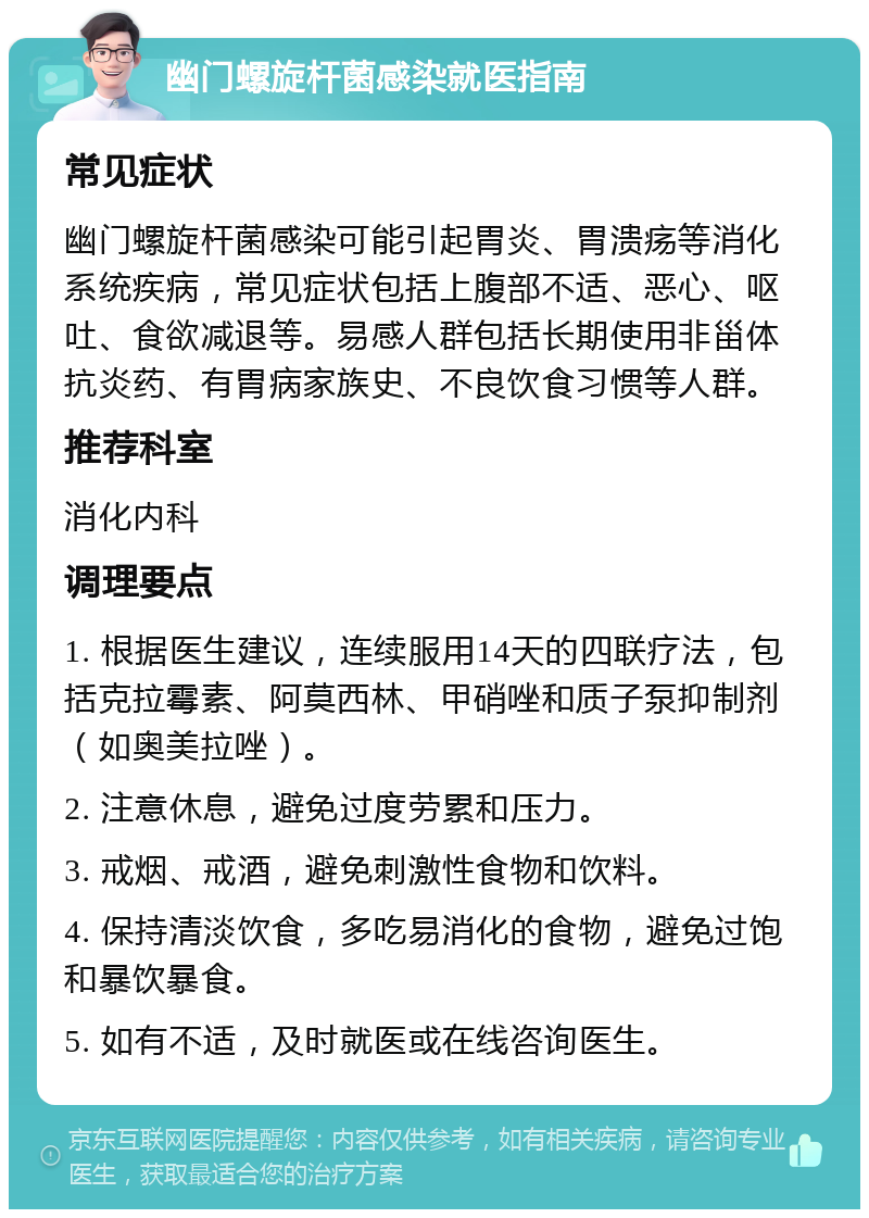 幽门螺旋杆菌感染就医指南 常见症状 幽门螺旋杆菌感染可能引起胃炎、胃溃疡等消化系统疾病，常见症状包括上腹部不适、恶心、呕吐、食欲减退等。易感人群包括长期使用非甾体抗炎药、有胃病家族史、不良饮食习惯等人群。 推荐科室 消化内科 调理要点 1. 根据医生建议，连续服用14天的四联疗法，包括克拉霉素、阿莫西林、甲硝唑和质子泵抑制剂（如奥美拉唑）。 2. 注意休息，避免过度劳累和压力。 3. 戒烟、戒酒，避免刺激性食物和饮料。 4. 保持清淡饮食，多吃易消化的食物，避免过饱和暴饮暴食。 5. 如有不适，及时就医或在线咨询医生。