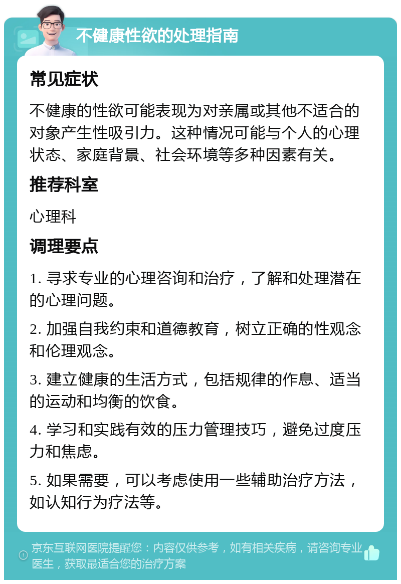 不健康性欲的处理指南 常见症状 不健康的性欲可能表现为对亲属或其他不适合的对象产生性吸引力。这种情况可能与个人的心理状态、家庭背景、社会环境等多种因素有关。 推荐科室 心理科 调理要点 1. 寻求专业的心理咨询和治疗，了解和处理潜在的心理问题。 2. 加强自我约束和道德教育，树立正确的性观念和伦理观念。 3. 建立健康的生活方式，包括规律的作息、适当的运动和均衡的饮食。 4. 学习和实践有效的压力管理技巧，避免过度压力和焦虑。 5. 如果需要，可以考虑使用一些辅助治疗方法，如认知行为疗法等。