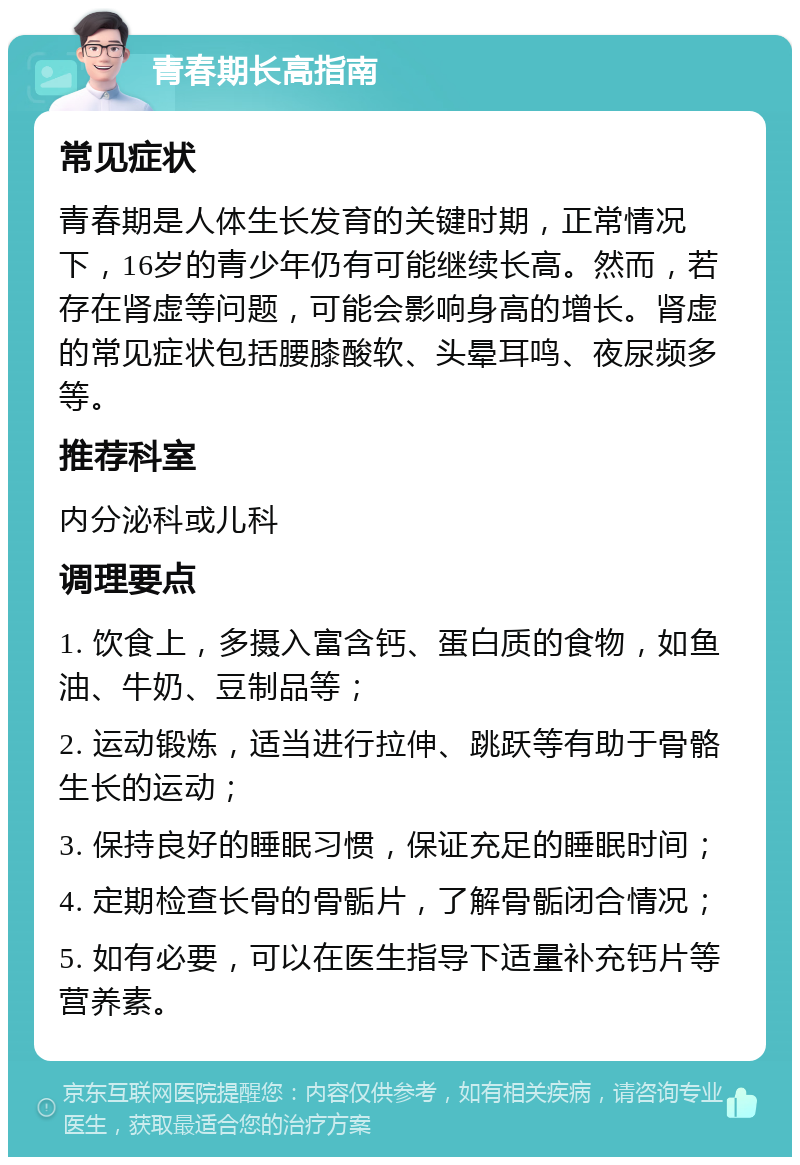 青春期长高指南 常见症状 青春期是人体生长发育的关键时期，正常情况下，16岁的青少年仍有可能继续长高。然而，若存在肾虚等问题，可能会影响身高的增长。肾虚的常见症状包括腰膝酸软、头晕耳鸣、夜尿频多等。 推荐科室 内分泌科或儿科 调理要点 1. 饮食上，多摄入富含钙、蛋白质的食物，如鱼油、牛奶、豆制品等； 2. 运动锻炼，适当进行拉伸、跳跃等有助于骨骼生长的运动； 3. 保持良好的睡眠习惯，保证充足的睡眠时间； 4. 定期检查长骨的骨骺片，了解骨骺闭合情况； 5. 如有必要，可以在医生指导下适量补充钙片等营养素。