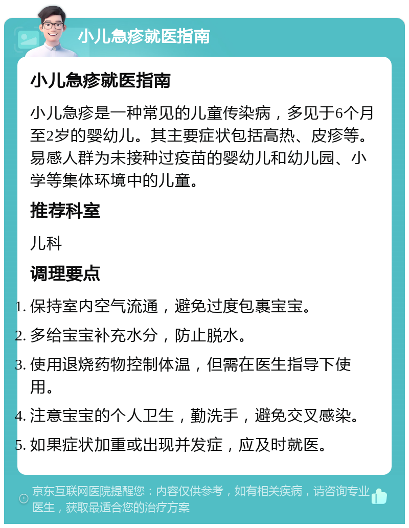 小儿急疹就医指南 小儿急疹就医指南 小儿急疹是一种常见的儿童传染病，多见于6个月至2岁的婴幼儿。其主要症状包括高热、皮疹等。易感人群为未接种过疫苗的婴幼儿和幼儿园、小学等集体环境中的儿童。 推荐科室 儿科 调理要点 保持室内空气流通，避免过度包裹宝宝。 多给宝宝补充水分，防止脱水。 使用退烧药物控制体温，但需在医生指导下使用。 注意宝宝的个人卫生，勤洗手，避免交叉感染。 如果症状加重或出现并发症，应及时就医。