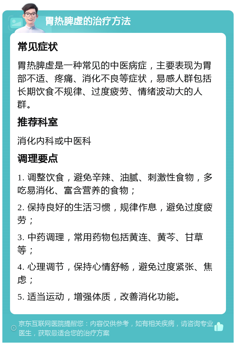 胃热脾虚的治疗方法 常见症状 胃热脾虚是一种常见的中医病症，主要表现为胃部不适、疼痛、消化不良等症状，易感人群包括长期饮食不规律、过度疲劳、情绪波动大的人群。 推荐科室 消化内科或中医科 调理要点 1. 调整饮食，避免辛辣、油腻、刺激性食物，多吃易消化、富含营养的食物； 2. 保持良好的生活习惯，规律作息，避免过度疲劳； 3. 中药调理，常用药物包括黄连、黄芩、甘草等； 4. 心理调节，保持心情舒畅，避免过度紧张、焦虑； 5. 适当运动，增强体质，改善消化功能。