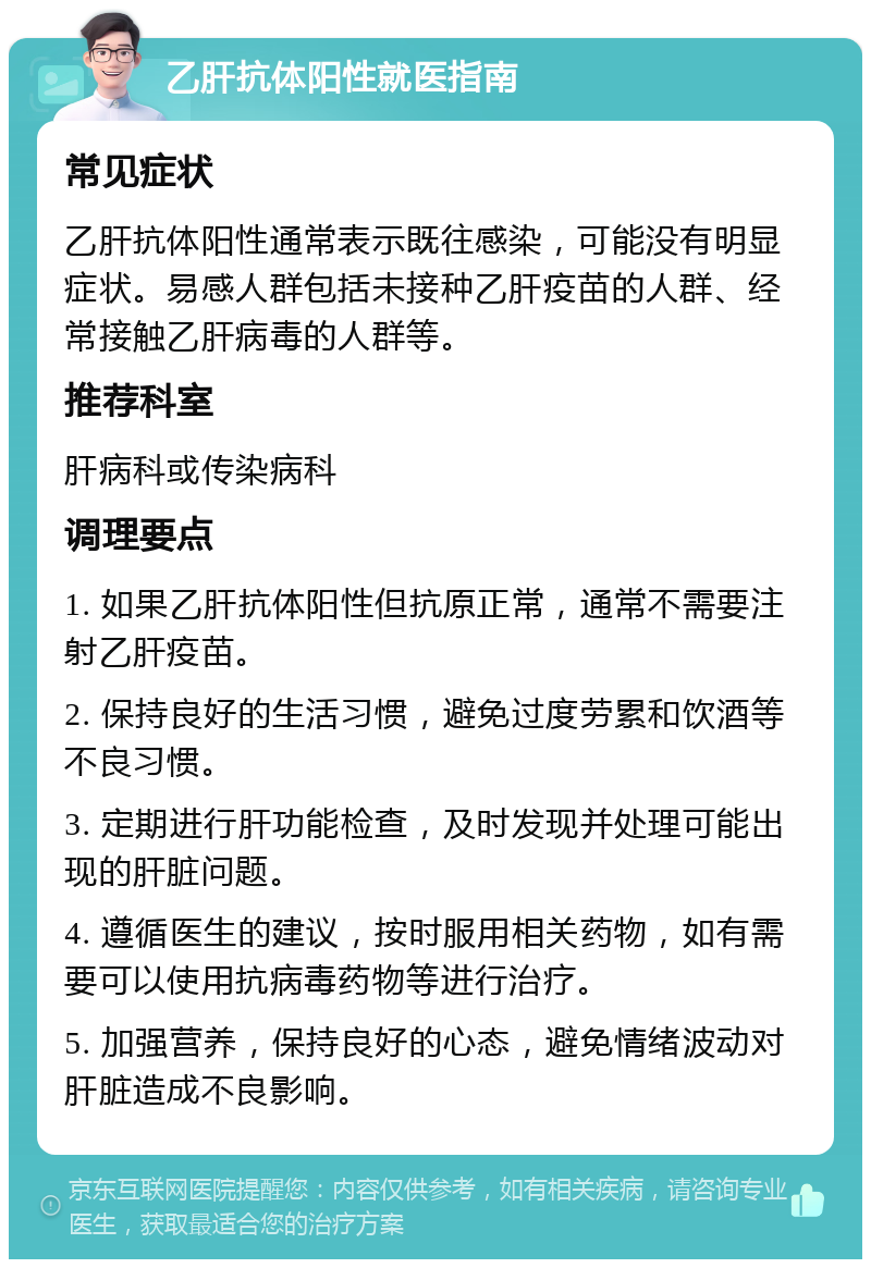 乙肝抗体阳性就医指南 常见症状 乙肝抗体阳性通常表示既往感染，可能没有明显症状。易感人群包括未接种乙肝疫苗的人群、经常接触乙肝病毒的人群等。 推荐科室 肝病科或传染病科 调理要点 1. 如果乙肝抗体阳性但抗原正常，通常不需要注射乙肝疫苗。 2. 保持良好的生活习惯，避免过度劳累和饮酒等不良习惯。 3. 定期进行肝功能检查，及时发现并处理可能出现的肝脏问题。 4. 遵循医生的建议，按时服用相关药物，如有需要可以使用抗病毒药物等进行治疗。 5. 加强营养，保持良好的心态，避免情绪波动对肝脏造成不良影响。