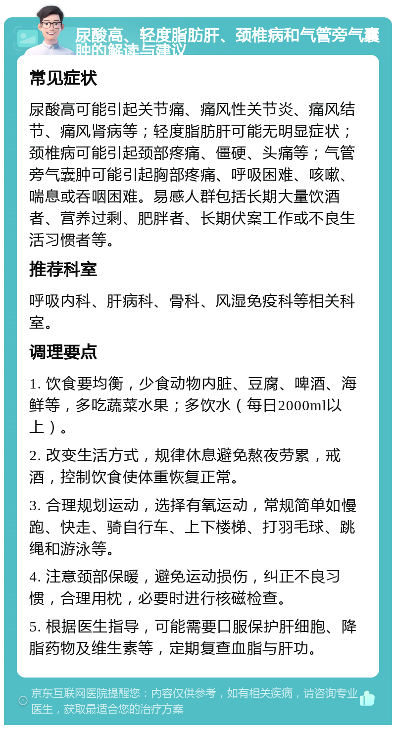 尿酸高、轻度脂肪肝、颈椎病和气管旁气囊肿的解读与建议 常见症状 尿酸高可能引起关节痛、痛风性关节炎、痛风结节、痛风肾病等；轻度脂肪肝可能无明显症状；颈椎病可能引起颈部疼痛、僵硬、头痛等；气管旁气囊肿可能引起胸部疼痛、呼吸困难、咳嗽、喘息或吞咽困难。易感人群包括长期大量饮酒者、营养过剩、肥胖者、长期伏案工作或不良生活习惯者等。 推荐科室 呼吸内科、肝病科、骨科、风湿免疫科等相关科室。 调理要点 1. 饮食要均衡，少食动物内脏、豆腐、啤酒、海鲜等，多吃蔬菜水果；多饮水（每日2000ml以上）。 2. 改变生活方式，规律休息避免熬夜劳累，戒酒，控制饮食使体重恢复正常。 3. 合理规划运动，选择有氧运动，常规简单如慢跑、快走、骑自行车、上下楼梯、打羽毛球、跳绳和游泳等。 4. 注意颈部保暖，避免运动损伤，纠正不良习惯，合理用枕，必要时进行核磁检查。 5. 根据医生指导，可能需要口服保护肝细胞、降脂药物及维生素等，定期复查血脂与肝功。