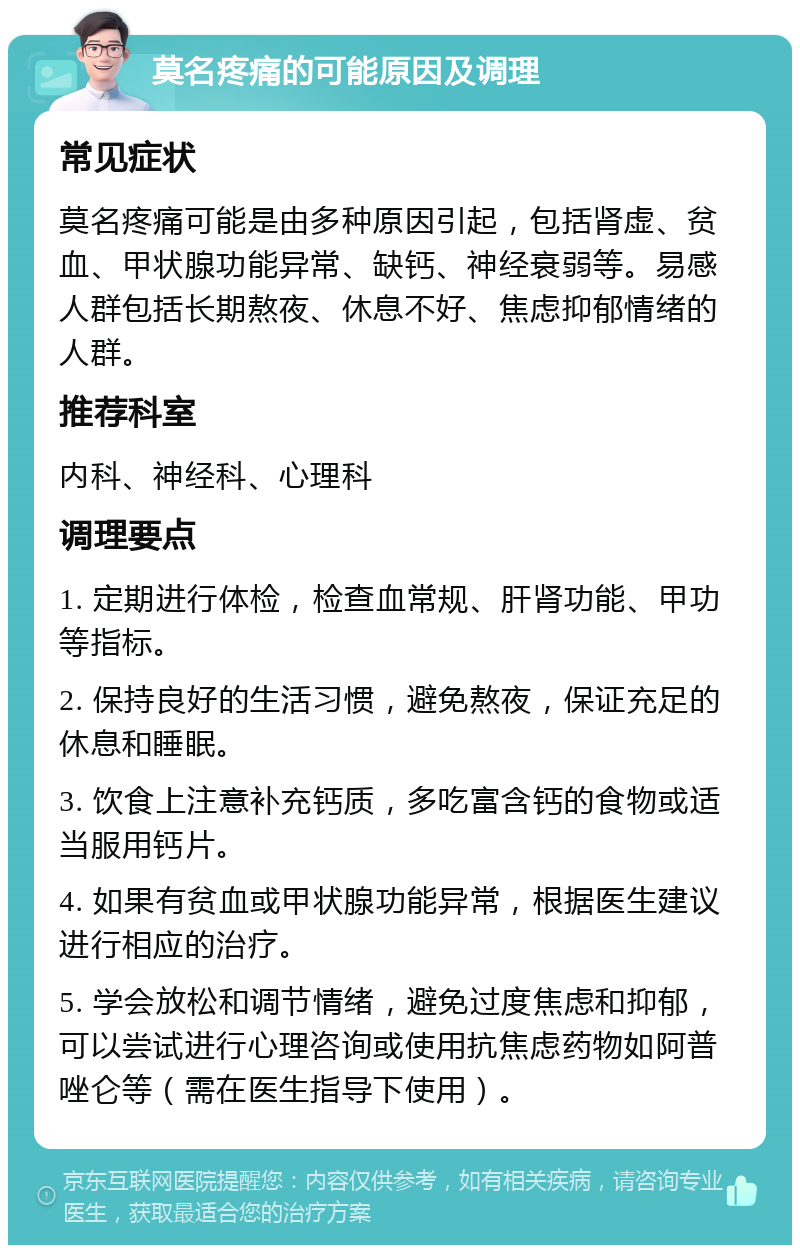 莫名疼痛的可能原因及调理 常见症状 莫名疼痛可能是由多种原因引起，包括肾虚、贫血、甲状腺功能异常、缺钙、神经衰弱等。易感人群包括长期熬夜、休息不好、焦虑抑郁情绪的人群。 推荐科室 内科、神经科、心理科 调理要点 1. 定期进行体检，检查血常规、肝肾功能、甲功等指标。 2. 保持良好的生活习惯，避免熬夜，保证充足的休息和睡眠。 3. 饮食上注意补充钙质，多吃富含钙的食物或适当服用钙片。 4. 如果有贫血或甲状腺功能异常，根据医生建议进行相应的治疗。 5. 学会放松和调节情绪，避免过度焦虑和抑郁，可以尝试进行心理咨询或使用抗焦虑药物如阿普唑仑等（需在医生指导下使用）。