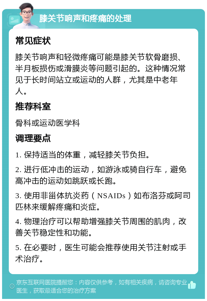 膝关节响声和疼痛的处理 常见症状 膝关节响声和轻微疼痛可能是膝关节软骨磨损、半月板损伤或滑膜炎等问题引起的。这种情况常见于长时间站立或运动的人群，尤其是中老年人。 推荐科室 骨科或运动医学科 调理要点 1. 保持适当的体重，减轻膝关节负担。 2. 进行低冲击的运动，如游泳或骑自行车，避免高冲击的运动如跳跃或长跑。 3. 使用非甾体抗炎药（NSAIDs）如布洛芬或阿司匹林来缓解疼痛和炎症。 4. 物理治疗可以帮助增强膝关节周围的肌肉，改善关节稳定性和功能。 5. 在必要时，医生可能会推荐使用关节注射或手术治疗。