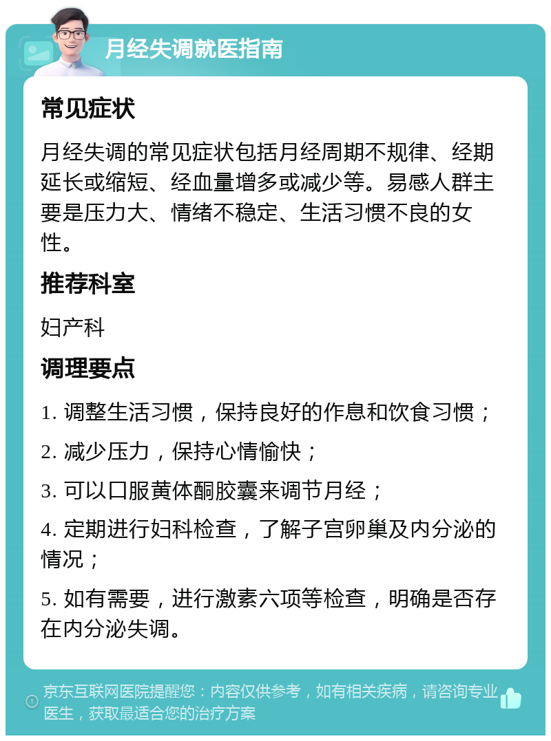 月经失调就医指南 常见症状 月经失调的常见症状包括月经周期不规律、经期延长或缩短、经血量增多或减少等。易感人群主要是压力大、情绪不稳定、生活习惯不良的女性。 推荐科室 妇产科 调理要点 1. 调整生活习惯，保持良好的作息和饮食习惯； 2. 减少压力，保持心情愉快； 3. 可以口服黄体酮胶囊来调节月经； 4. 定期进行妇科检查，了解子宫卵巢及内分泌的情况； 5. 如有需要，进行激素六项等检查，明确是否存在内分泌失调。