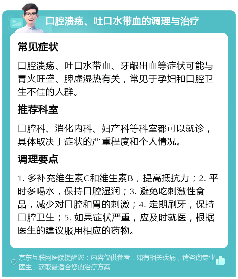 口腔溃疡、吐口水带血的调理与治疗 常见症状 口腔溃疡、吐口水带血、牙龈出血等症状可能与胃火旺盛、脾虚湿热有关，常见于孕妇和口腔卫生不佳的人群。 推荐科室 口腔科、消化内科、妇产科等科室都可以就诊，具体取决于症状的严重程度和个人情况。 调理要点 1. 多补充维生素C和维生素B，提高抵抗力；2. 平时多喝水，保持口腔湿润；3. 避免吃刺激性食品，减少对口腔和胃的刺激；4. 定期刷牙，保持口腔卫生；5. 如果症状严重，应及时就医，根据医生的建议服用相应的药物。