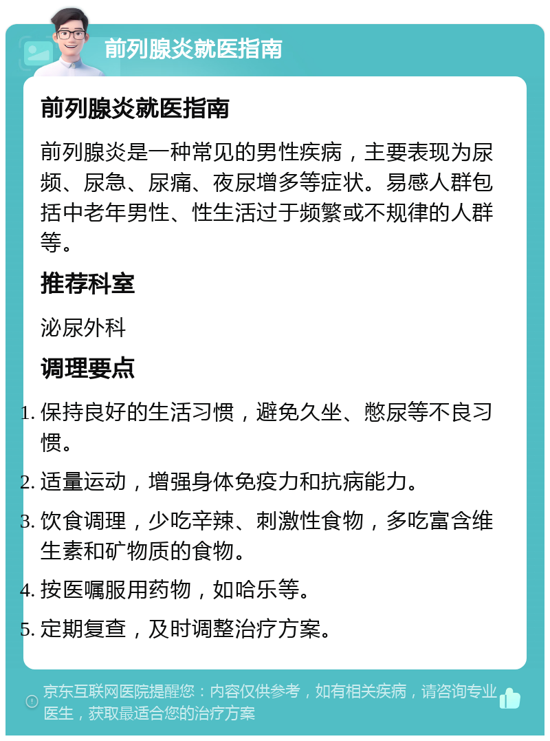 前列腺炎就医指南 前列腺炎就医指南 前列腺炎是一种常见的男性疾病，主要表现为尿频、尿急、尿痛、夜尿增多等症状。易感人群包括中老年男性、性生活过于频繁或不规律的人群等。 推荐科室 泌尿外科 调理要点 保持良好的生活习惯，避免久坐、憋尿等不良习惯。 适量运动，增强身体免疫力和抗病能力。 饮食调理，少吃辛辣、刺激性食物，多吃富含维生素和矿物质的食物。 按医嘱服用药物，如哈乐等。 定期复查，及时调整治疗方案。