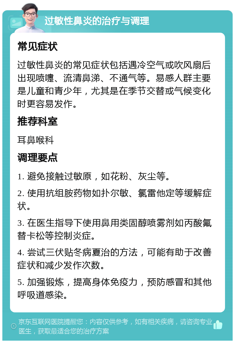 过敏性鼻炎的治疗与调理 常见症状 过敏性鼻炎的常见症状包括遇冷空气或吹风扇后出现喷嚏、流清鼻涕、不通气等。易感人群主要是儿童和青少年，尤其是在季节交替或气候变化时更容易发作。 推荐科室 耳鼻喉科 调理要点 1. 避免接触过敏原，如花粉、灰尘等。 2. 使用抗组胺药物如扑尔敏、氯雷他定等缓解症状。 3. 在医生指导下使用鼻用类固醇喷雾剂如丙酸氟替卡松等控制炎症。 4. 尝试三伏贴冬病夏治的方法，可能有助于改善症状和减少发作次数。 5. 加强锻炼，提高身体免疫力，预防感冒和其他呼吸道感染。