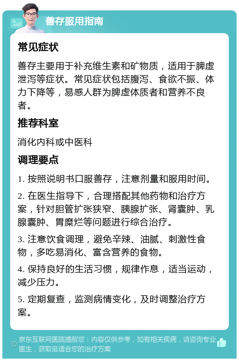 善存服用指南 常见症状 善存主要用于补充维生素和矿物质，适用于脾虚泄泻等症状。常见症状包括腹泻、食欲不振、体力下降等，易感人群为脾虚体质者和营养不良者。 推荐科室 消化内科或中医科 调理要点 1. 按照说明书口服善存，注意剂量和服用时间。 2. 在医生指导下，合理搭配其他药物和治疗方案，针对胆管扩张狭窄、胰腺扩张、肾囊肿、乳腺囊肿、胃糜烂等问题进行综合治疗。 3. 注意饮食调理，避免辛辣、油腻、刺激性食物，多吃易消化、富含营养的食物。 4. 保持良好的生活习惯，规律作息，适当运动，减少压力。 5. 定期复查，监测病情变化，及时调整治疗方案。