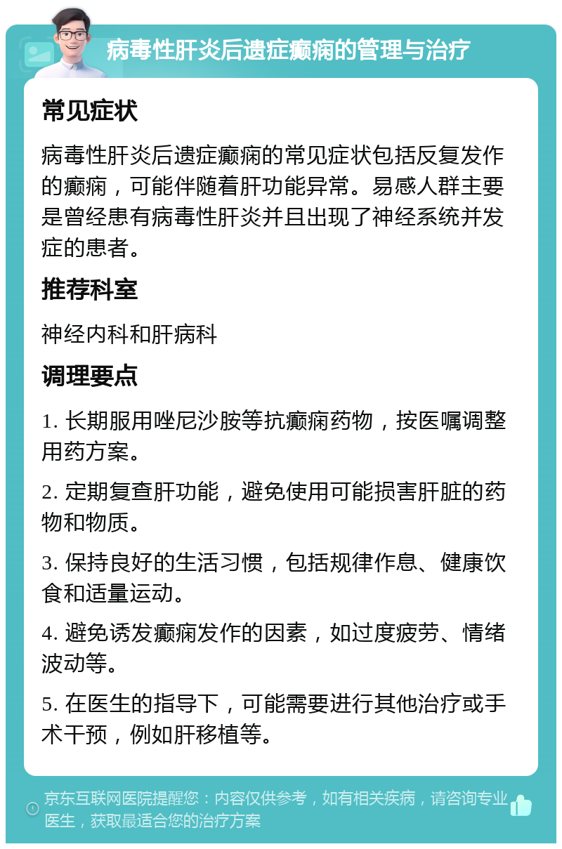 病毒性肝炎后遗症癫痫的管理与治疗 常见症状 病毒性肝炎后遗症癫痫的常见症状包括反复发作的癫痫，可能伴随着肝功能异常。易感人群主要是曾经患有病毒性肝炎并且出现了神经系统并发症的患者。 推荐科室 神经内科和肝病科 调理要点 1. 长期服用唑尼沙胺等抗癫痫药物，按医嘱调整用药方案。 2. 定期复查肝功能，避免使用可能损害肝脏的药物和物质。 3. 保持良好的生活习惯，包括规律作息、健康饮食和适量运动。 4. 避免诱发癫痫发作的因素，如过度疲劳、情绪波动等。 5. 在医生的指导下，可能需要进行其他治疗或手术干预，例如肝移植等。