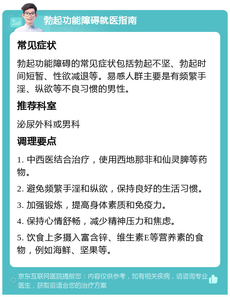 勃起功能障碍就医指南 常见症状 勃起功能障碍的常见症状包括勃起不坚、勃起时间短暂、性欲减退等。易感人群主要是有频繁手淫、纵欲等不良习惯的男性。 推荐科室 泌尿外科或男科 调理要点 1. 中西医结合治疗，使用西地那非和仙灵脾等药物。 2. 避免频繁手淫和纵欲，保持良好的生活习惯。 3. 加强锻炼，提高身体素质和免疫力。 4. 保持心情舒畅，减少精神压力和焦虑。 5. 饮食上多摄入富含锌、维生素E等营养素的食物，例如海鲜、坚果等。