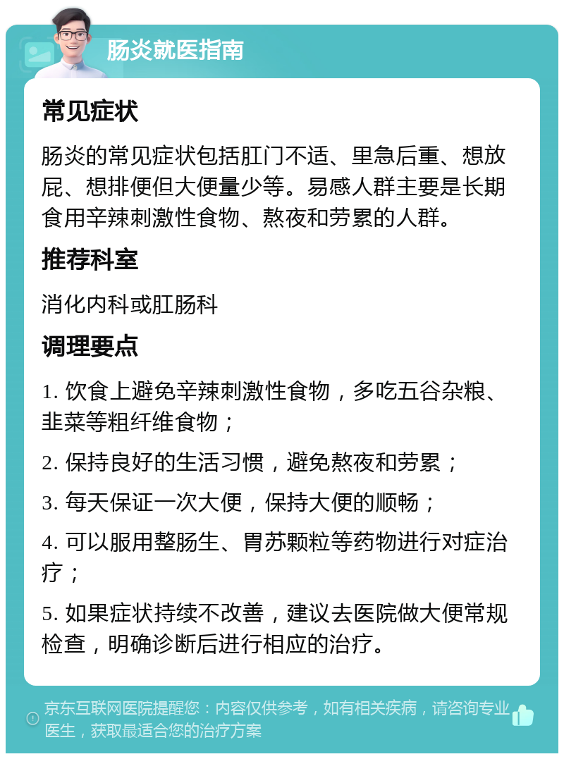 肠炎就医指南 常见症状 肠炎的常见症状包括肛门不适、里急后重、想放屁、想排便但大便量少等。易感人群主要是长期食用辛辣刺激性食物、熬夜和劳累的人群。 推荐科室 消化内科或肛肠科 调理要点 1. 饮食上避免辛辣刺激性食物，多吃五谷杂粮、韭菜等粗纤维食物； 2. 保持良好的生活习惯，避免熬夜和劳累； 3. 每天保证一次大便，保持大便的顺畅； 4. 可以服用整肠生、胃苏颗粒等药物进行对症治疗； 5. 如果症状持续不改善，建议去医院做大便常规检查，明确诊断后进行相应的治疗。