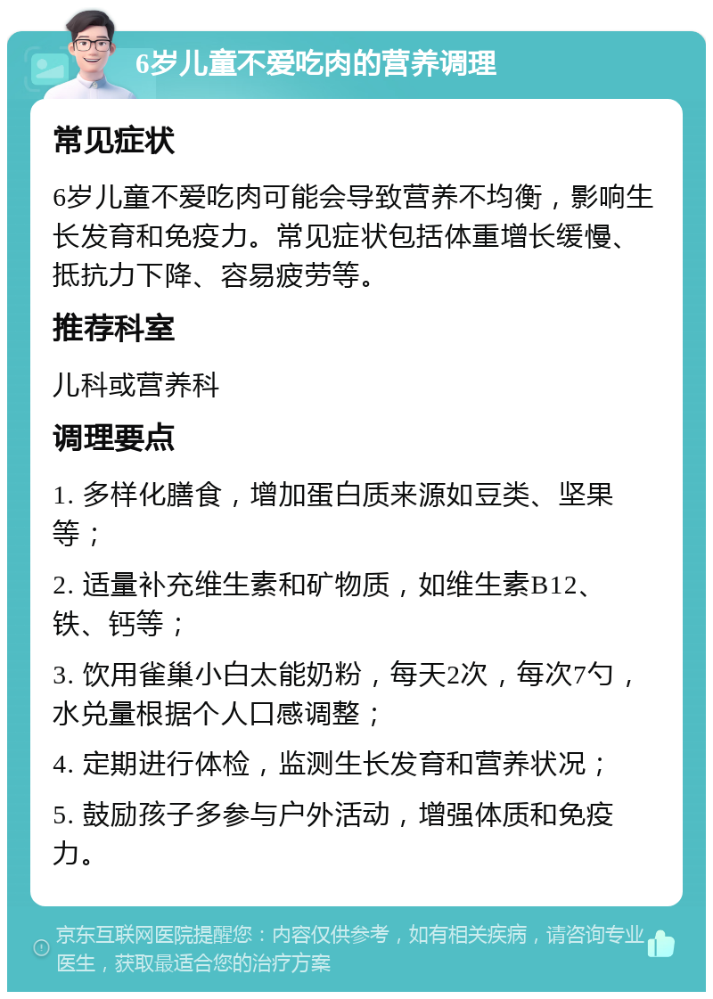 6岁儿童不爱吃肉的营养调理 常见症状 6岁儿童不爱吃肉可能会导致营养不均衡，影响生长发育和免疫力。常见症状包括体重增长缓慢、抵抗力下降、容易疲劳等。 推荐科室 儿科或营养科 调理要点 1. 多样化膳食，增加蛋白质来源如豆类、坚果等； 2. 适量补充维生素和矿物质，如维生素B12、铁、钙等； 3. 饮用雀巢小白太能奶粉，每天2次，每次7勺，水兑量根据个人口感调整； 4. 定期进行体检，监测生长发育和营养状况； 5. 鼓励孩子多参与户外活动，增强体质和免疫力。