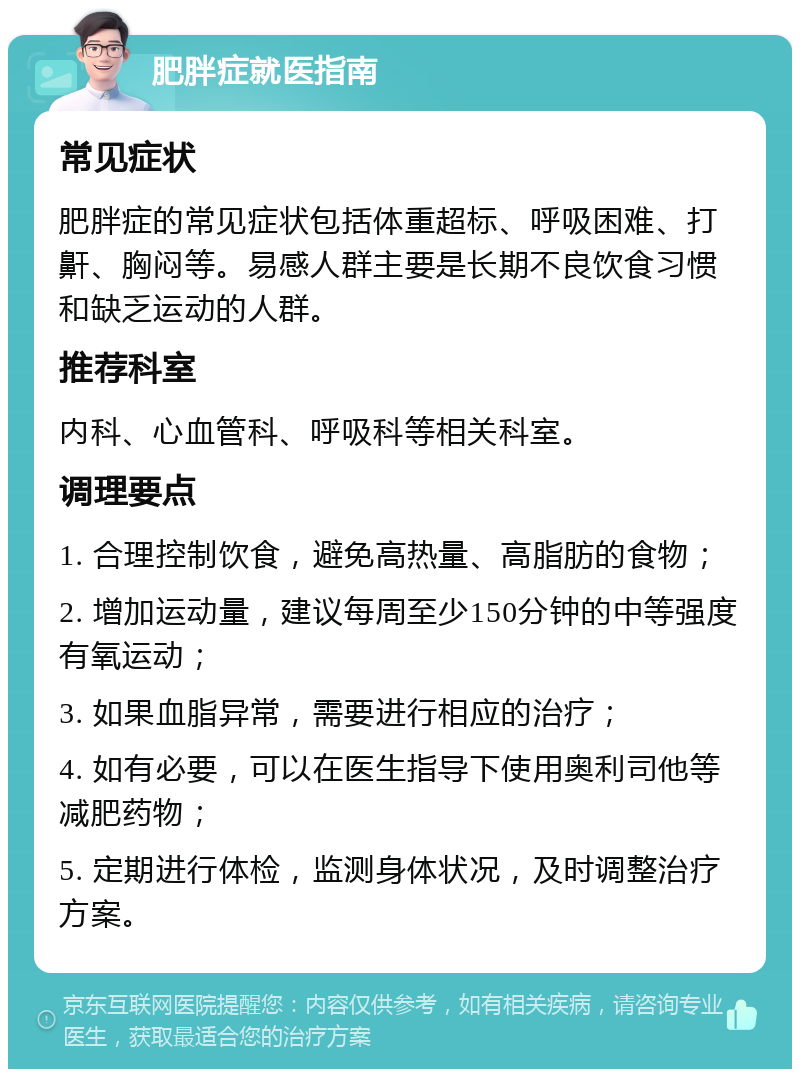 肥胖症就医指南 常见症状 肥胖症的常见症状包括体重超标、呼吸困难、打鼾、胸闷等。易感人群主要是长期不良饮食习惯和缺乏运动的人群。 推荐科室 内科、心血管科、呼吸科等相关科室。 调理要点 1. 合理控制饮食，避免高热量、高脂肪的食物； 2. 增加运动量，建议每周至少150分钟的中等强度有氧运动； 3. 如果血脂异常，需要进行相应的治疗； 4. 如有必要，可以在医生指导下使用奥利司他等减肥药物； 5. 定期进行体检，监测身体状况，及时调整治疗方案。