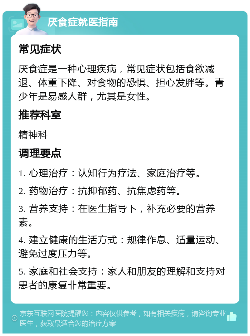 厌食症就医指南 常见症状 厌食症是一种心理疾病，常见症状包括食欲减退、体重下降、对食物的恐惧、担心发胖等。青少年是易感人群，尤其是女性。 推荐科室 精神科 调理要点 1. 心理治疗：认知行为疗法、家庭治疗等。 2. 药物治疗：抗抑郁药、抗焦虑药等。 3. 营养支持：在医生指导下，补充必要的营养素。 4. 建立健康的生活方式：规律作息、适量运动、避免过度压力等。 5. 家庭和社会支持：家人和朋友的理解和支持对患者的康复非常重要。