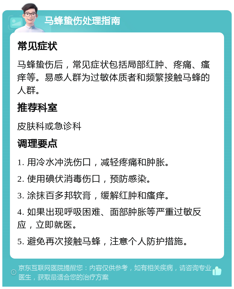 马蜂蛰伤处理指南 常见症状 马蜂蛰伤后，常见症状包括局部红肿、疼痛、瘙痒等。易感人群为过敏体质者和频繁接触马蜂的人群。 推荐科室 皮肤科或急诊科 调理要点 1. 用冷水冲洗伤口，减轻疼痛和肿胀。 2. 使用碘伏消毒伤口，预防感染。 3. 涂抹百多邦软膏，缓解红肿和瘙痒。 4. 如果出现呼吸困难、面部肿胀等严重过敏反应，立即就医。 5. 避免再次接触马蜂，注意个人防护措施。