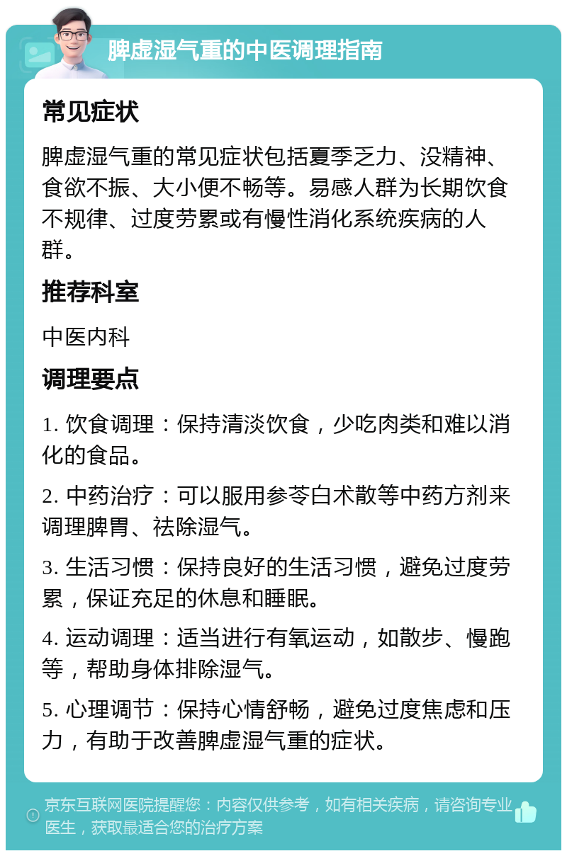 脾虚湿气重的中医调理指南 常见症状 脾虚湿气重的常见症状包括夏季乏力、没精神、食欲不振、大小便不畅等。易感人群为长期饮食不规律、过度劳累或有慢性消化系统疾病的人群。 推荐科室 中医内科 调理要点 1. 饮食调理：保持清淡饮食，少吃肉类和难以消化的食品。 2. 中药治疗：可以服用参苓白术散等中药方剂来调理脾胃、祛除湿气。 3. 生活习惯：保持良好的生活习惯，避免过度劳累，保证充足的休息和睡眠。 4. 运动调理：适当进行有氧运动，如散步、慢跑等，帮助身体排除湿气。 5. 心理调节：保持心情舒畅，避免过度焦虑和压力，有助于改善脾虚湿气重的症状。