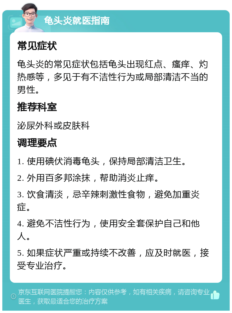 龟头炎就医指南 常见症状 龟头炎的常见症状包括龟头出现红点、瘙痒、灼热感等，多见于有不洁性行为或局部清洁不当的男性。 推荐科室 泌尿外科或皮肤科 调理要点 1. 使用碘伏消毒龟头，保持局部清洁卫生。 2. 外用百多邦涂抹，帮助消炎止痒。 3. 饮食清淡，忌辛辣刺激性食物，避免加重炎症。 4. 避免不洁性行为，使用安全套保护自己和他人。 5. 如果症状严重或持续不改善，应及时就医，接受专业治疗。