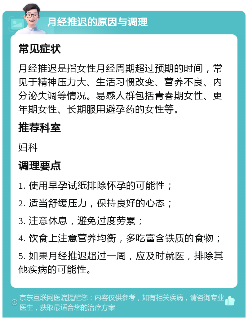 月经推迟的原因与调理 常见症状 月经推迟是指女性月经周期超过预期的时间，常见于精神压力大、生活习惯改变、营养不良、内分泌失调等情况。易感人群包括青春期女性、更年期女性、长期服用避孕药的女性等。 推荐科室 妇科 调理要点 1. 使用早孕试纸排除怀孕的可能性； 2. 适当舒缓压力，保持良好的心态； 3. 注意休息，避免过度劳累； 4. 饮食上注意营养均衡，多吃富含铁质的食物； 5. 如果月经推迟超过一周，应及时就医，排除其他疾病的可能性。