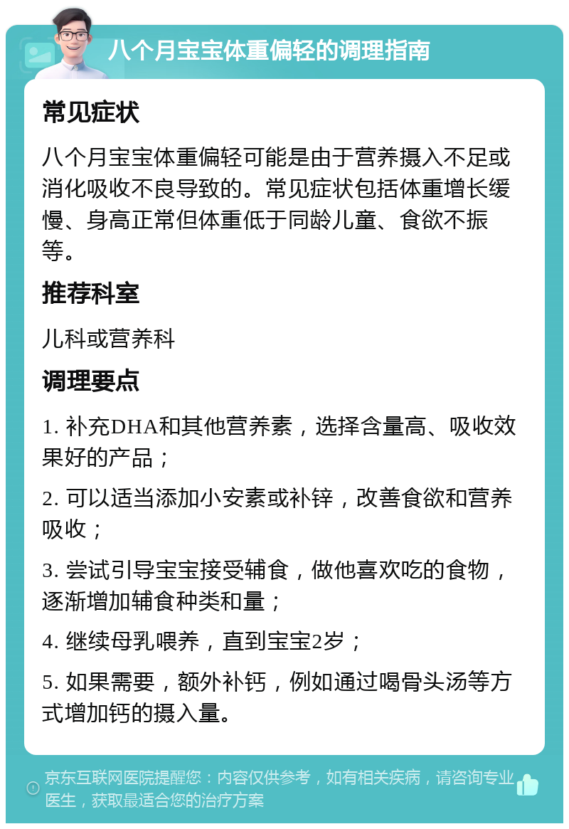 八个月宝宝体重偏轻的调理指南 常见症状 八个月宝宝体重偏轻可能是由于营养摄入不足或消化吸收不良导致的。常见症状包括体重增长缓慢、身高正常但体重低于同龄儿童、食欲不振等。 推荐科室 儿科或营养科 调理要点 1. 补充DHA和其他营养素，选择含量高、吸收效果好的产品； 2. 可以适当添加小安素或补锌，改善食欲和营养吸收； 3. 尝试引导宝宝接受辅食，做他喜欢吃的食物，逐渐增加辅食种类和量； 4. 继续母乳喂养，直到宝宝2岁； 5. 如果需要，额外补钙，例如通过喝骨头汤等方式增加钙的摄入量。