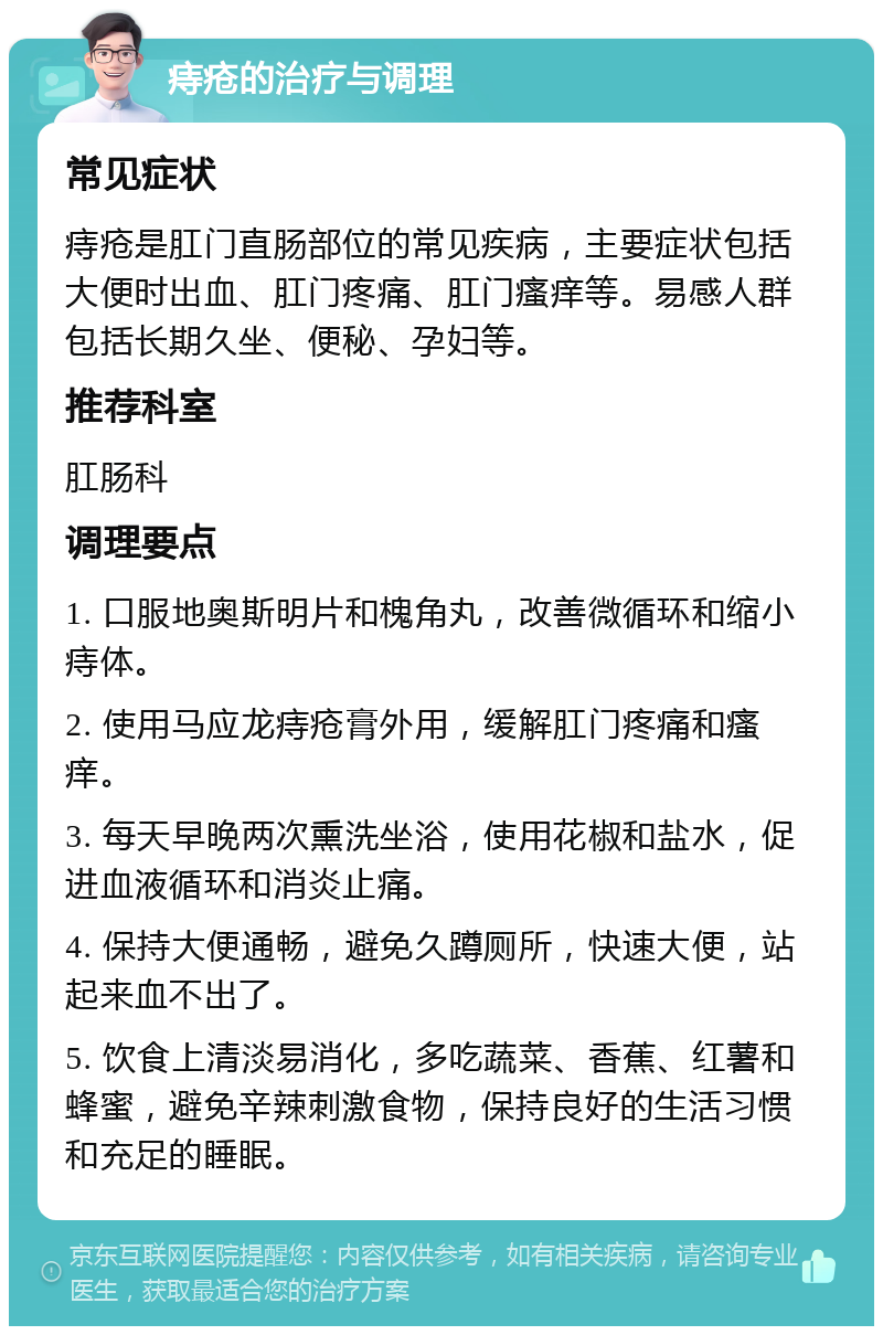 痔疮的治疗与调理 常见症状 痔疮是肛门直肠部位的常见疾病，主要症状包括大便时出血、肛门疼痛、肛门瘙痒等。易感人群包括长期久坐、便秘、孕妇等。 推荐科室 肛肠科 调理要点 1. 口服地奥斯明片和槐角丸，改善微循环和缩小痔体。 2. 使用马应龙痔疮膏外用，缓解肛门疼痛和瘙痒。 3. 每天早晚两次熏洗坐浴，使用花椒和盐水，促进血液循环和消炎止痛。 4. 保持大便通畅，避免久蹲厕所，快速大便，站起来血不出了。 5. 饮食上清淡易消化，多吃蔬菜、香蕉、红薯和蜂蜜，避免辛辣刺激食物，保持良好的生活习惯和充足的睡眠。