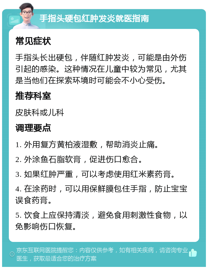 手指头硬包红肿发炎就医指南 常见症状 手指头长出硬包，伴随红肿发炎，可能是由外伤引起的感染。这种情况在儿童中较为常见，尤其是当他们在探索环境时可能会不小心受伤。 推荐科室 皮肤科或儿科 调理要点 1. 外用复方黄柏液湿敷，帮助消炎止痛。 2. 外涂鱼石脂软膏，促进伤口愈合。 3. 如果红肿严重，可以考虑使用红米素药膏。 4. 在涂药时，可以用保鲜膜包住手指，防止宝宝误食药膏。 5. 饮食上应保持清淡，避免食用刺激性食物，以免影响伤口恢复。