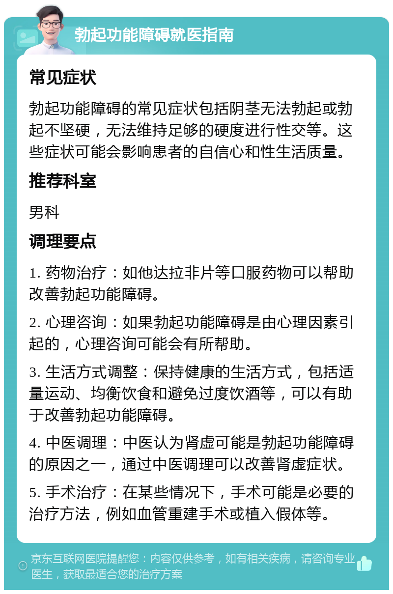 勃起功能障碍就医指南 常见症状 勃起功能障碍的常见症状包括阴茎无法勃起或勃起不坚硬，无法维持足够的硬度进行性交等。这些症状可能会影响患者的自信心和性生活质量。 推荐科室 男科 调理要点 1. 药物治疗：如他达拉非片等口服药物可以帮助改善勃起功能障碍。 2. 心理咨询：如果勃起功能障碍是由心理因素引起的，心理咨询可能会有所帮助。 3. 生活方式调整：保持健康的生活方式，包括适量运动、均衡饮食和避免过度饮酒等，可以有助于改善勃起功能障碍。 4. 中医调理：中医认为肾虚可能是勃起功能障碍的原因之一，通过中医调理可以改善肾虚症状。 5. 手术治疗：在某些情况下，手术可能是必要的治疗方法，例如血管重建手术或植入假体等。