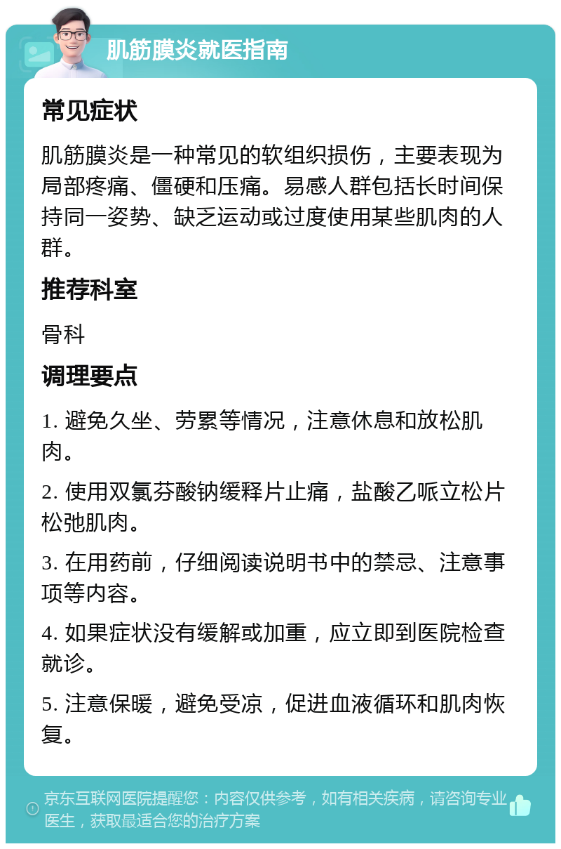 肌筋膜炎就医指南 常见症状 肌筋膜炎是一种常见的软组织损伤，主要表现为局部疼痛、僵硬和压痛。易感人群包括长时间保持同一姿势、缺乏运动或过度使用某些肌肉的人群。 推荐科室 骨科 调理要点 1. 避免久坐、劳累等情况，注意休息和放松肌肉。 2. 使用双氯芬酸钠缓释片止痛，盐酸乙哌立松片松弛肌肉。 3. 在用药前，仔细阅读说明书中的禁忌、注意事项等内容。 4. 如果症状没有缓解或加重，应立即到医院检查就诊。 5. 注意保暖，避免受凉，促进血液循环和肌肉恢复。