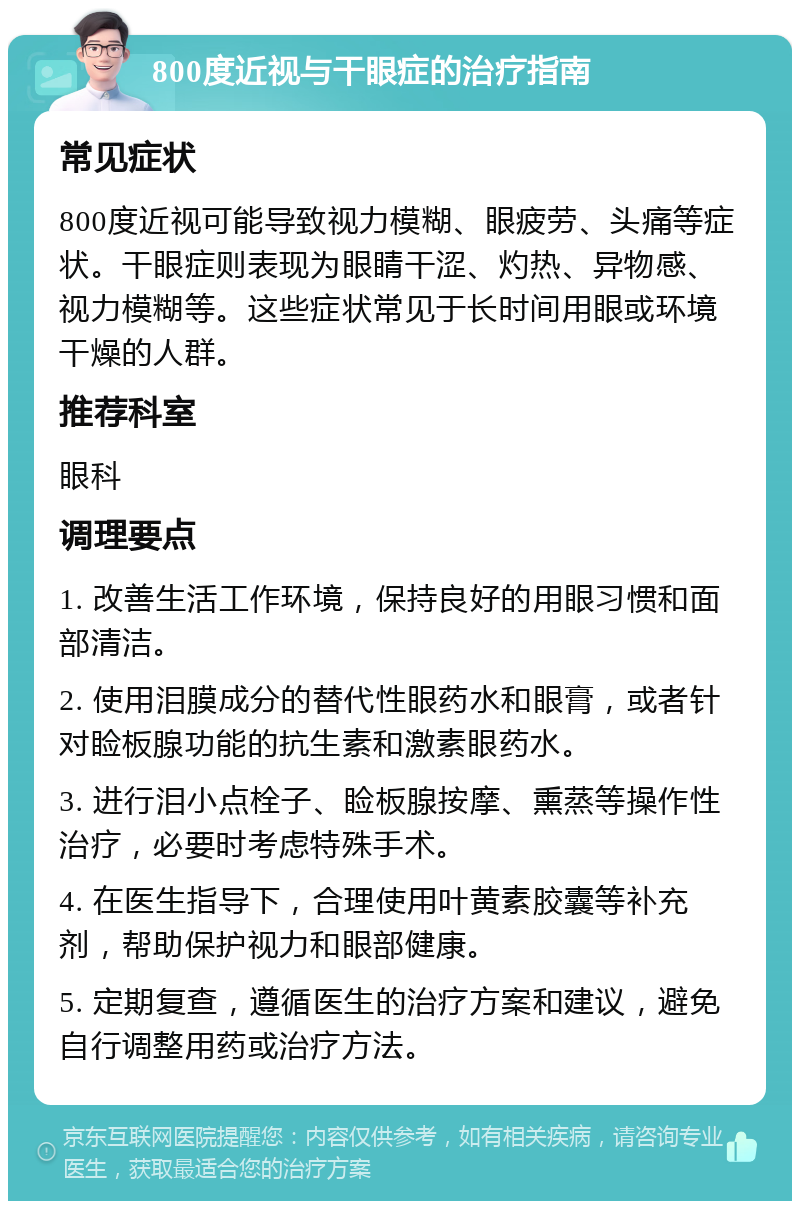 800度近视与干眼症的治疗指南 常见症状 800度近视可能导致视力模糊、眼疲劳、头痛等症状。干眼症则表现为眼睛干涩、灼热、异物感、视力模糊等。这些症状常见于长时间用眼或环境干燥的人群。 推荐科室 眼科 调理要点 1. 改善生活工作环境，保持良好的用眼习惯和面部清洁。 2. 使用泪膜成分的替代性眼药水和眼膏，或者针对睑板腺功能的抗生素和激素眼药水。 3. 进行泪小点栓子、睑板腺按摩、熏蒸等操作性治疗，必要时考虑特殊手术。 4. 在医生指导下，合理使用叶黄素胶囊等补充剂，帮助保护视力和眼部健康。 5. 定期复查，遵循医生的治疗方案和建议，避免自行调整用药或治疗方法。