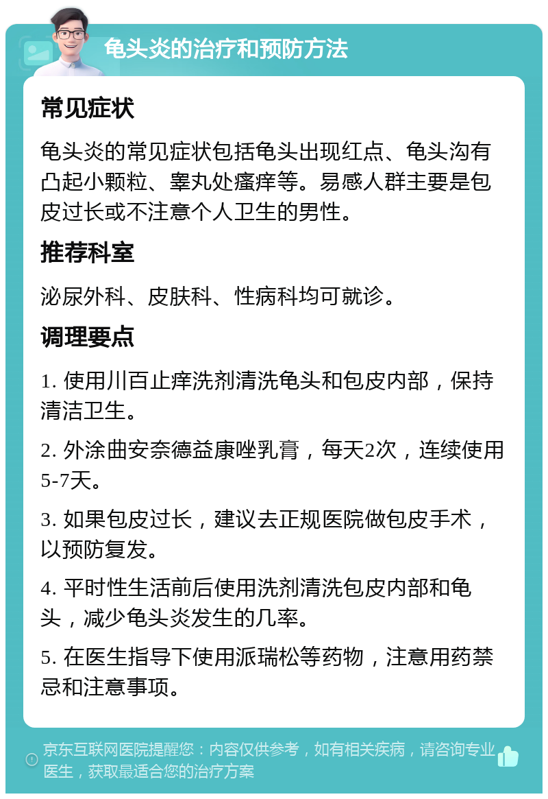 龟头炎的治疗和预防方法 常见症状 龟头炎的常见症状包括龟头出现红点、龟头沟有凸起小颗粒、睾丸处瘙痒等。易感人群主要是包皮过长或不注意个人卫生的男性。 推荐科室 泌尿外科、皮肤科、性病科均可就诊。 调理要点 1. 使用川百止痒洗剂清洗龟头和包皮内部，保持清洁卫生。 2. 外涂曲安奈德益康唑乳膏，每天2次，连续使用5-7天。 3. 如果包皮过长，建议去正规医院做包皮手术，以预防复发。 4. 平时性生活前后使用洗剂清洗包皮内部和龟头，减少龟头炎发生的几率。 5. 在医生指导下使用派瑞松等药物，注意用药禁忌和注意事项。