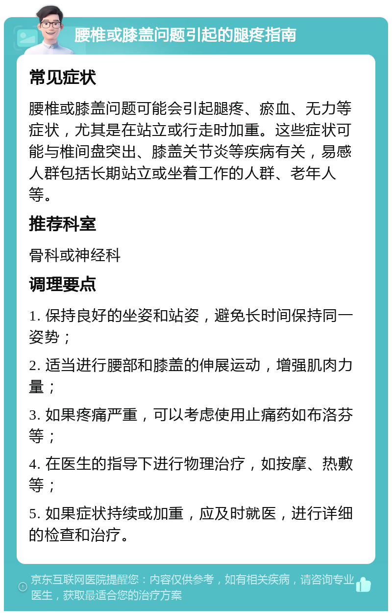 腰椎或膝盖问题引起的腿疼指南 常见症状 腰椎或膝盖问题可能会引起腿疼、瘀血、无力等症状，尤其是在站立或行走时加重。这些症状可能与椎间盘突出、膝盖关节炎等疾病有关，易感人群包括长期站立或坐着工作的人群、老年人等。 推荐科室 骨科或神经科 调理要点 1. 保持良好的坐姿和站姿，避免长时间保持同一姿势； 2. 适当进行腰部和膝盖的伸展运动，增强肌肉力量； 3. 如果疼痛严重，可以考虑使用止痛药如布洛芬等； 4. 在医生的指导下进行物理治疗，如按摩、热敷等； 5. 如果症状持续或加重，应及时就医，进行详细的检查和治疗。