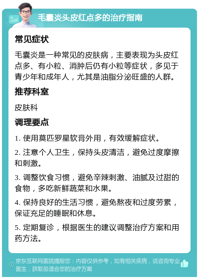 毛囊炎头皮红点多的治疗指南 常见症状 毛囊炎是一种常见的皮肤病，主要表现为头皮红点多、有小粒、消肿后仍有小粒等症状，多见于青少年和成年人，尤其是油脂分泌旺盛的人群。 推荐科室 皮肤科 调理要点 1. 使用莫匹罗星软膏外用，有效缓解症状。 2. 注意个人卫生，保持头皮清洁，避免过度摩擦和刺激。 3. 调整饮食习惯，避免辛辣刺激、油腻及过甜的食物，多吃新鲜蔬菜和水果。 4. 保持良好的生活习惯，避免熬夜和过度劳累，保证充足的睡眠和休息。 5. 定期复诊，根据医生的建议调整治疗方案和用药方法。