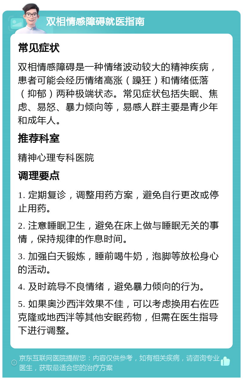 双相情感障碍就医指南 常见症状 双相情感障碍是一种情绪波动较大的精神疾病，患者可能会经历情绪高涨（躁狂）和情绪低落（抑郁）两种极端状态。常见症状包括失眠、焦虑、易怒、暴力倾向等，易感人群主要是青少年和成年人。 推荐科室 精神心理专科医院 调理要点 1. 定期复诊，调整用药方案，避免自行更改或停止用药。 2. 注意睡眠卫生，避免在床上做与睡眠无关的事情，保持规律的作息时间。 3. 加强白天锻炼，睡前喝牛奶，泡脚等放松身心的活动。 4. 及时疏导不良情绪，避免暴力倾向的行为。 5. 如果奥沙西泮效果不佳，可以考虑换用右佐匹克隆或地西泮等其他安眠药物，但需在医生指导下进行调整。