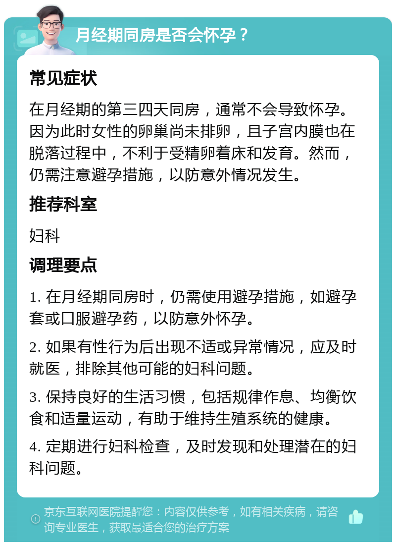 月经期同房是否会怀孕？ 常见症状 在月经期的第三四天同房，通常不会导致怀孕。因为此时女性的卵巢尚未排卵，且子宫内膜也在脱落过程中，不利于受精卵着床和发育。然而，仍需注意避孕措施，以防意外情况发生。 推荐科室 妇科 调理要点 1. 在月经期同房时，仍需使用避孕措施，如避孕套或口服避孕药，以防意外怀孕。 2. 如果有性行为后出现不适或异常情况，应及时就医，排除其他可能的妇科问题。 3. 保持良好的生活习惯，包括规律作息、均衡饮食和适量运动，有助于维持生殖系统的健康。 4. 定期进行妇科检查，及时发现和处理潜在的妇科问题。