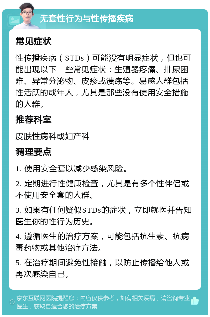 无套性行为与性传播疾病 常见症状 性传播疾病（STDs）可能没有明显症状，但也可能出现以下一些常见症状：生殖器疼痛、排尿困难、异常分泌物、皮疹或溃疡等。易感人群包括性活跃的成年人，尤其是那些没有使用安全措施的人群。 推荐科室 皮肤性病科或妇产科 调理要点 1. 使用安全套以减少感染风险。 2. 定期进行性健康检查，尤其是有多个性伴侣或不使用安全套的人群。 3. 如果有任何疑似STDs的症状，立即就医并告知医生你的性行为历史。 4. 遵循医生的治疗方案，可能包括抗生素、抗病毒药物或其他治疗方法。 5. 在治疗期间避免性接触，以防止传播给他人或再次感染自己。