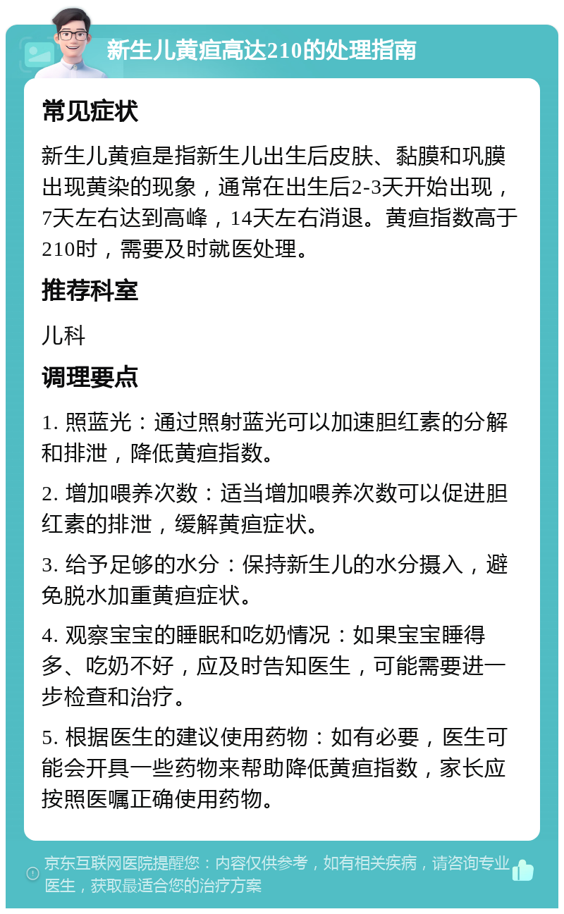 新生儿黄疸高达210的处理指南 常见症状 新生儿黄疸是指新生儿出生后皮肤、黏膜和巩膜出现黄染的现象，通常在出生后2-3天开始出现，7天左右达到高峰，14天左右消退。黄疸指数高于210时，需要及时就医处理。 推荐科室 儿科 调理要点 1. 照蓝光：通过照射蓝光可以加速胆红素的分解和排泄，降低黄疸指数。 2. 增加喂养次数：适当增加喂养次数可以促进胆红素的排泄，缓解黄疸症状。 3. 给予足够的水分：保持新生儿的水分摄入，避免脱水加重黄疸症状。 4. 观察宝宝的睡眠和吃奶情况：如果宝宝睡得多、吃奶不好，应及时告知医生，可能需要进一步检查和治疗。 5. 根据医生的建议使用药物：如有必要，医生可能会开具一些药物来帮助降低黄疸指数，家长应按照医嘱正确使用药物。