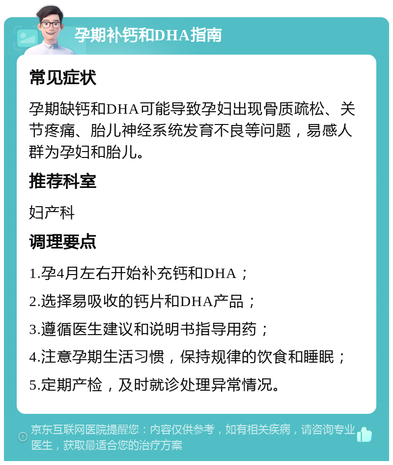 孕期补钙和DHA指南 常见症状 孕期缺钙和DHA可能导致孕妇出现骨质疏松、关节疼痛、胎儿神经系统发育不良等问题，易感人群为孕妇和胎儿。 推荐科室 妇产科 调理要点 1.孕4月左右开始补充钙和DHA； 2.选择易吸收的钙片和DHA产品； 3.遵循医生建议和说明书指导用药； 4.注意孕期生活习惯，保持规律的饮食和睡眠； 5.定期产检，及时就诊处理异常情况。