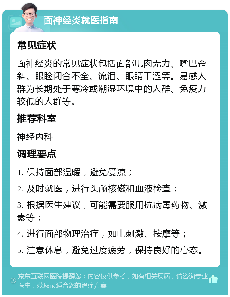 面神经炎就医指南 常见症状 面神经炎的常见症状包括面部肌肉无力、嘴巴歪斜、眼睑闭合不全、流泪、眼睛干涩等。易感人群为长期处于寒冷或潮湿环境中的人群、免疫力较低的人群等。 推荐科室 神经内科 调理要点 1. 保持面部温暖，避免受凉； 2. 及时就医，进行头颅核磁和血液检查； 3. 根据医生建议，可能需要服用抗病毒药物、激素等； 4. 进行面部物理治疗，如电刺激、按摩等； 5. 注意休息，避免过度疲劳，保持良好的心态。